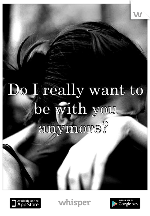 Do I really want to be with you anymore? 