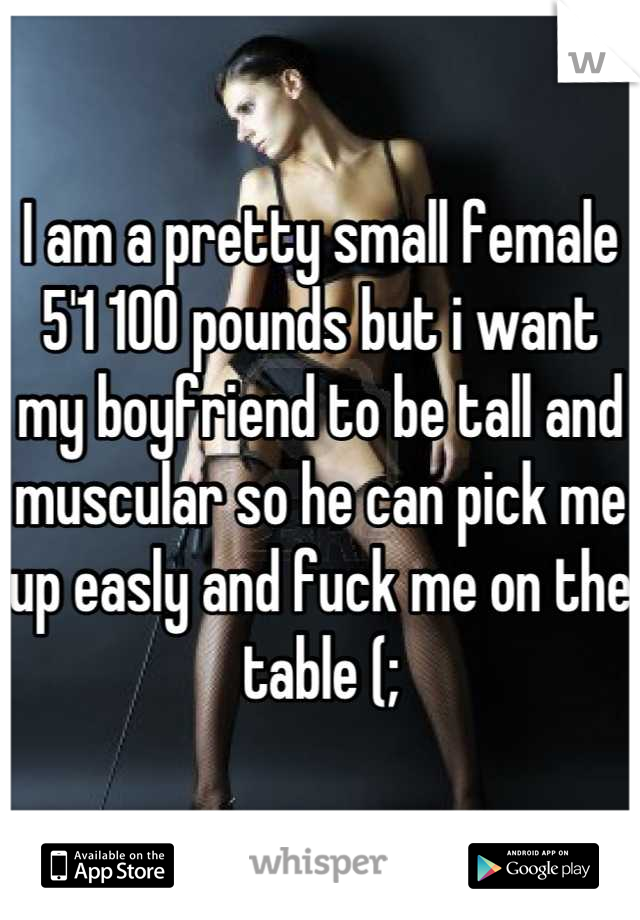 I am a pretty small female 5'1 100 pounds but i want my boyfriend to be tall and muscular so he can pick me up easly and fuck me on the table (;