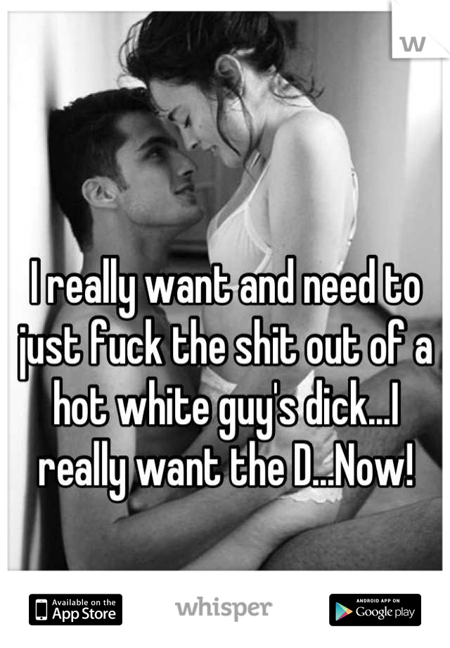 I really want and need to just fuck the shit out of a hot white guy's dick...I really want the D...Now!