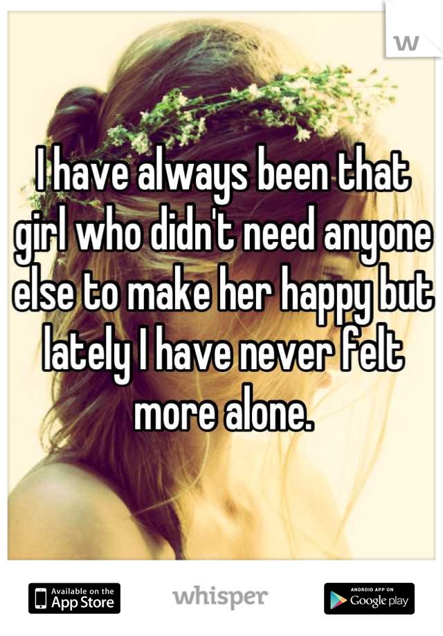 I have always been that girl who didn't need anyone else to make her happy but lately I have never felt more alone.