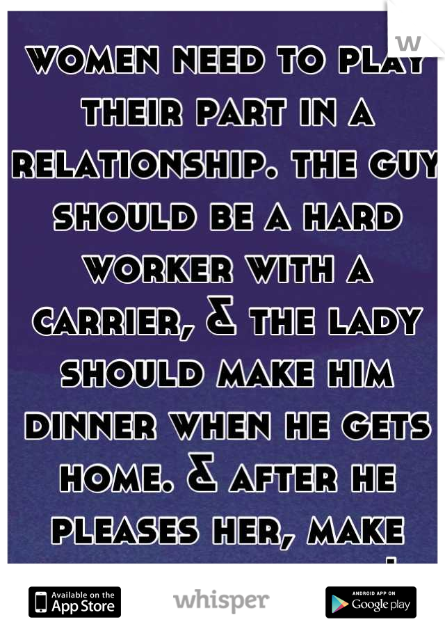 women need to play their part in a relationship. the guy should be a hard worker with a carrier, & the lady should make him dinner when he gets home. & after he pleases her, make that boy a snack! 