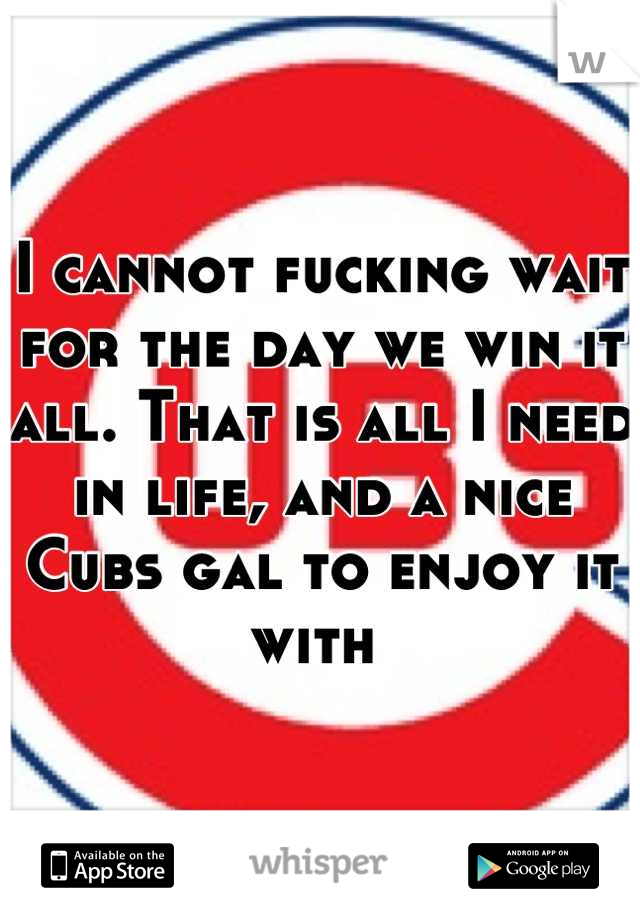 I cannot fucking wait for the day we win it all. That is all I need in life, and a nice Cubs gal to enjoy it with 