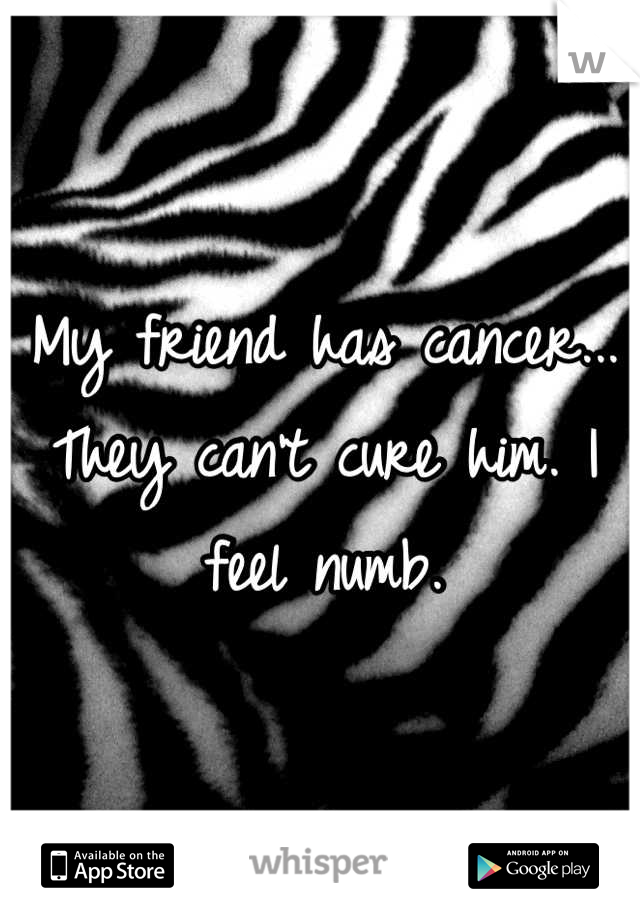 My friend has cancer... They can't cure him. I feel numb.