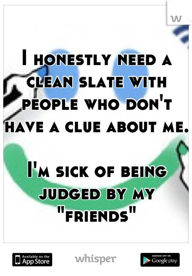 I honestly need a clean slate with people who don't have a clue about me.

I'm sick of being judged by my "friends"
