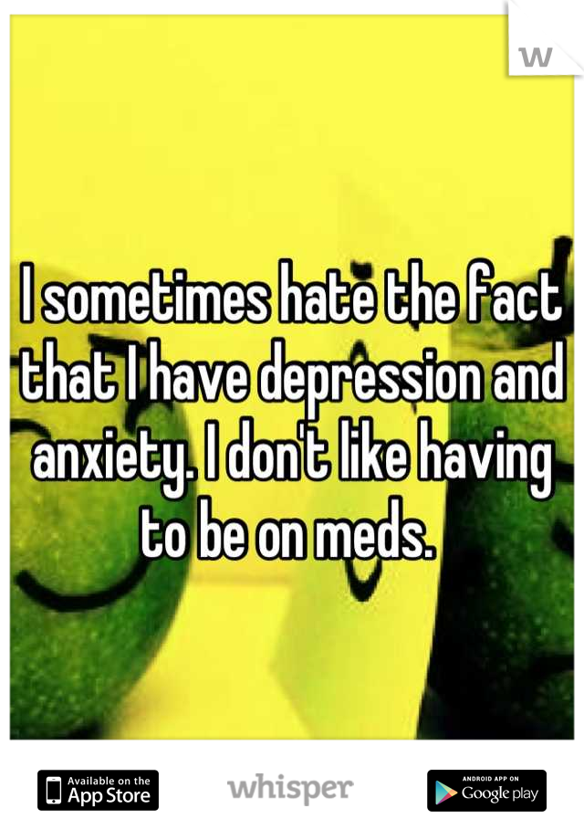 I sometimes hate the fact that I have depression and anxiety. I don't like having to be on meds. 