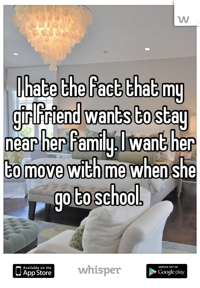 I hate the fact that my girlfriend wants to stay near her family. I want her to move with me when she go to school. 
