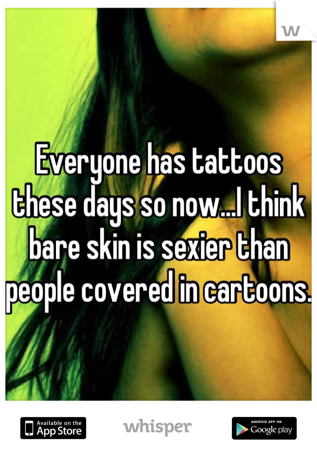 Everyone has tattoos these days so now...I think bare skin is sexier than people covered in cartoons.