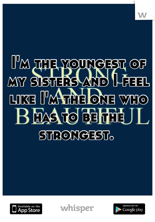 I'm the youngest of my sisters and I feel like I'm the one who has to be the strongest. 