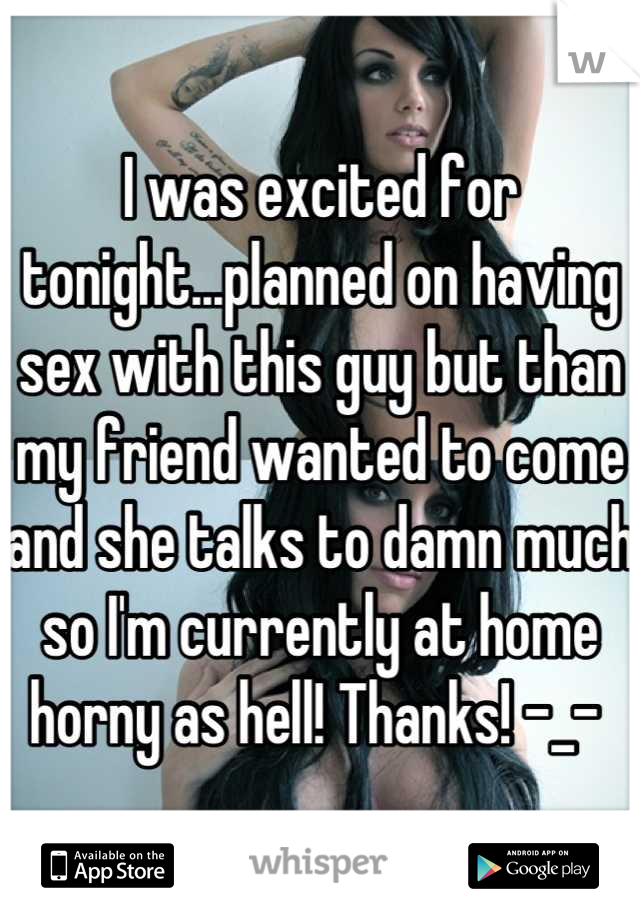 I was excited for tonight...planned on having sex with this guy but than my friend wanted to come and she talks to damn much so I'm currently at home horny as hell! Thanks! -_- 
