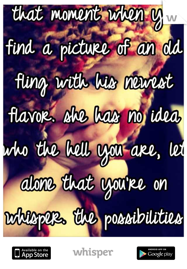 that moment when you find a picture of an old fling with his newest flavor. she has no idea who the hell you are, let alone that you're on whisper. the possibilities are endless....  ;]