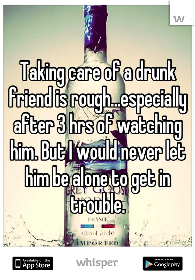 Taking care of a drunk friend is rough...especially after 3 hrs of watching him. But I would never let him be alone to get in trouble.