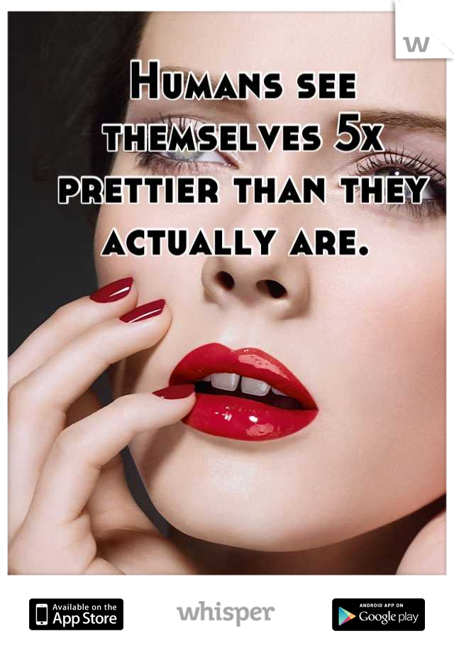 Humans see themselves 5x prettier than they actually are. 