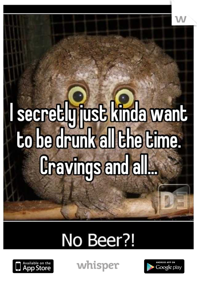 I secretly just kinda want to be drunk all the time. Cravings and all...