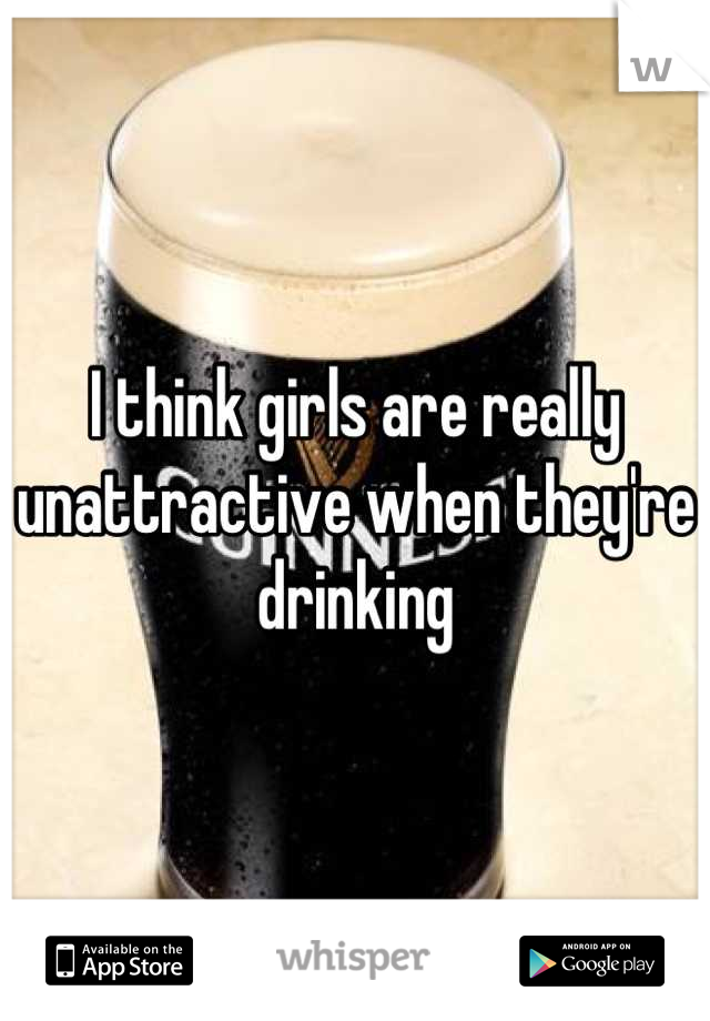 I think girls are really unattractive when they're drinking