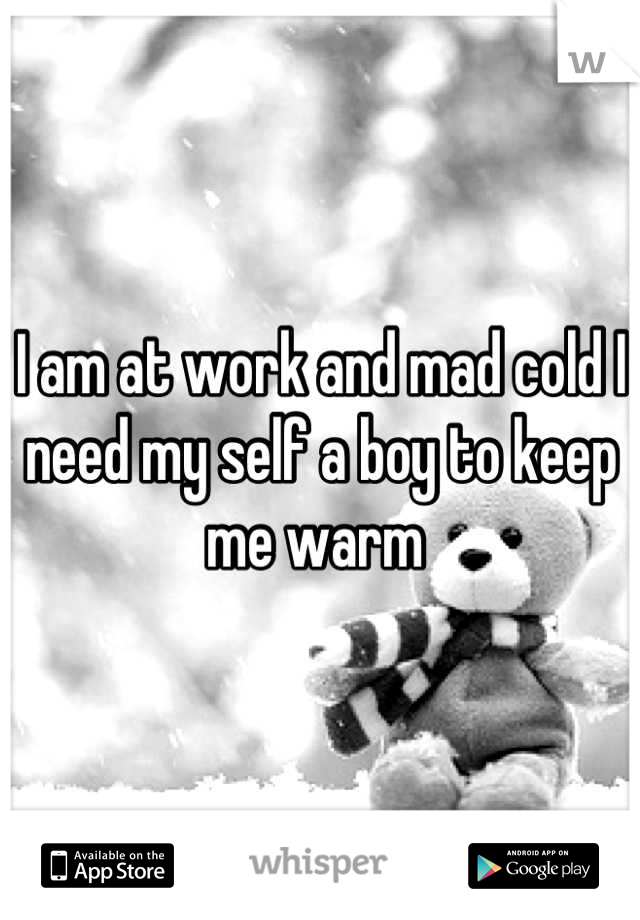 I am at work and mad cold I need my self a boy to keep me warm 