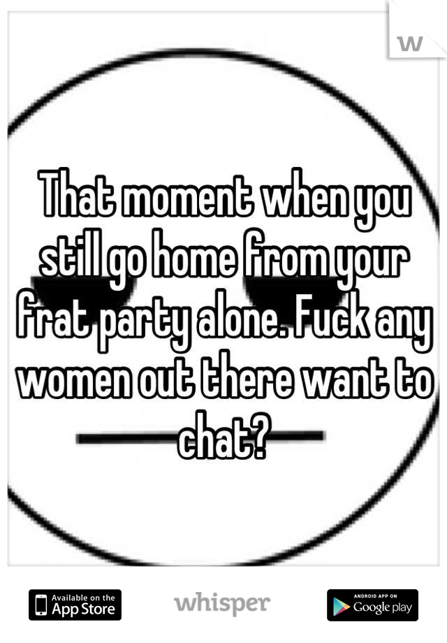 That moment when you still go home from your frat party alone. Fuck any women out there want to chat?