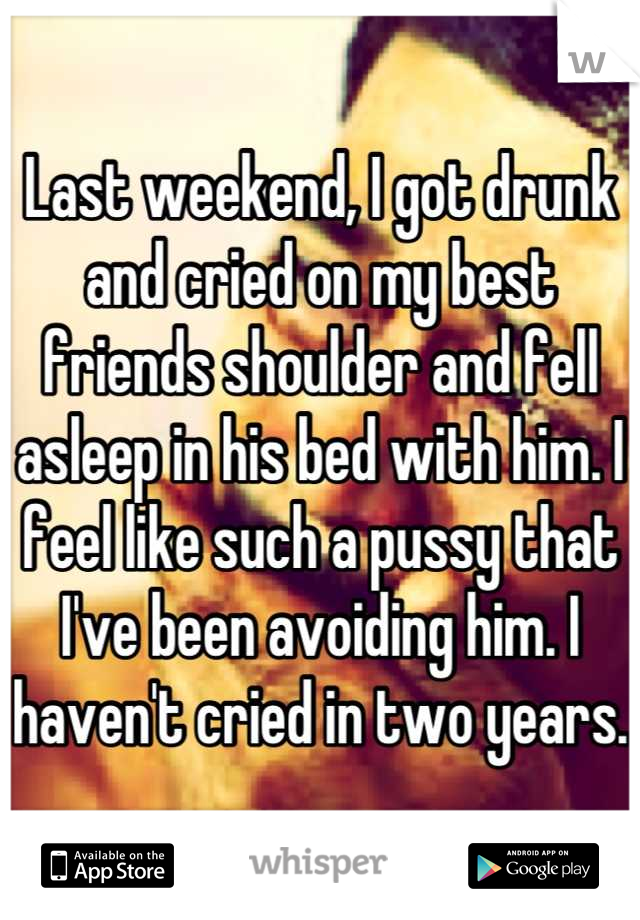 Last weekend, I got drunk and cried on my best friends shoulder and fell asleep in his bed with him. I feel like such a pussy that I've been avoiding him. I haven't cried in two years.