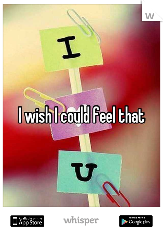 I wish I could feel that