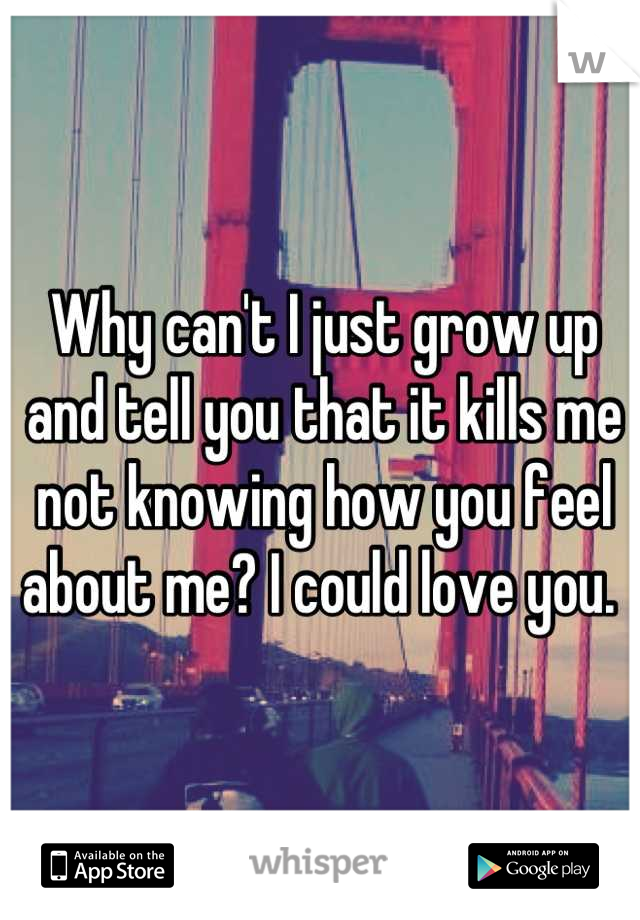 Why can't I just grow up and tell you that it kills me not knowing how you feel about me? I could love you. 