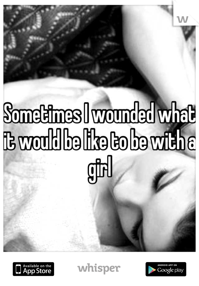 Sometimes I wounded what it would be like to be with a girl
