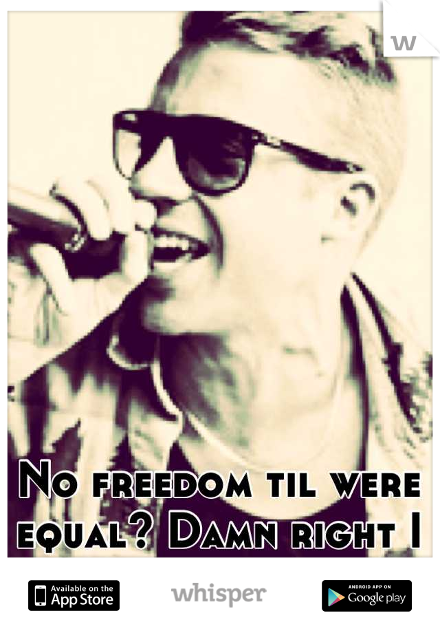 No freedom til were equal? Damn right I support it. 