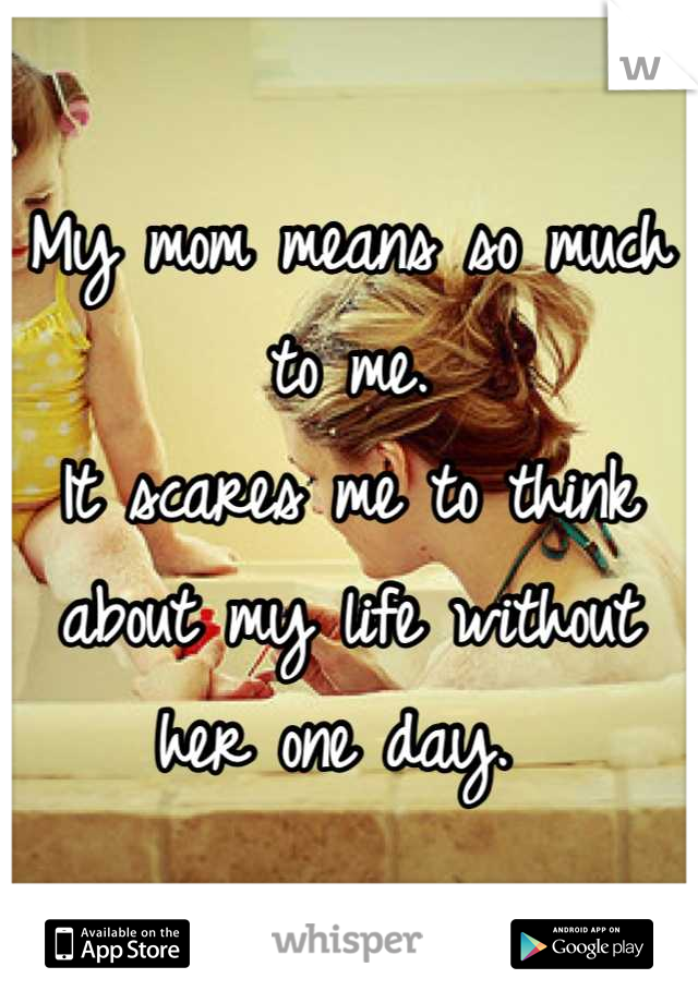 My mom means so much to me. 
It scares me to think about my life without her one day. 