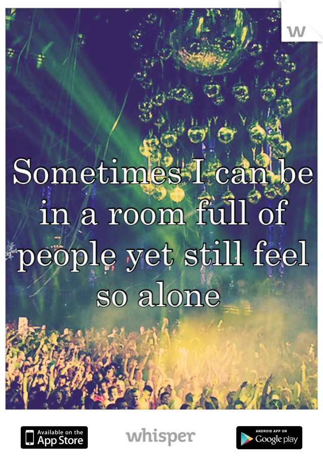 Sometimes I can be in a room full of people yet still feel so alone 