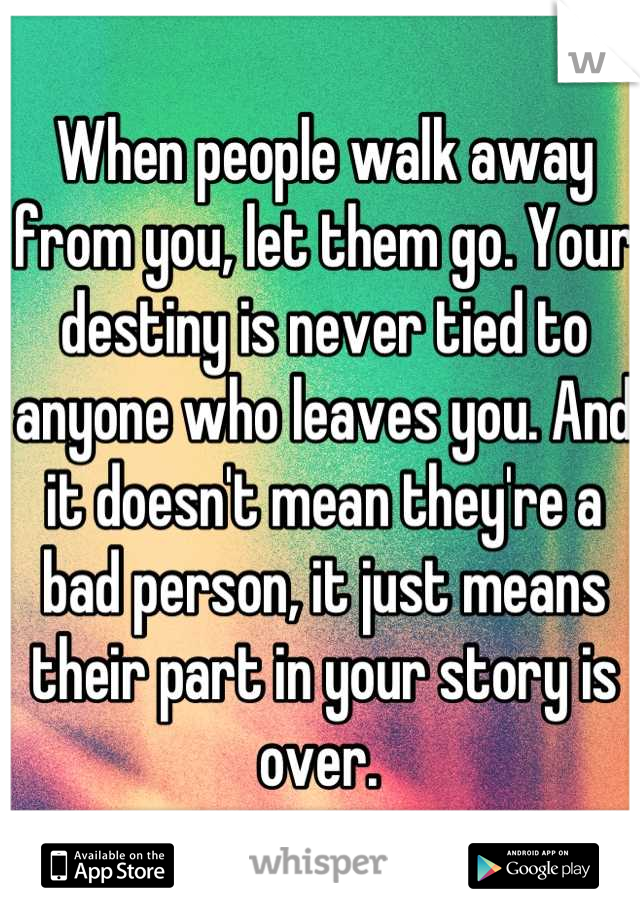 When people walk away from you, let them go. Your destiny is never tied to anyone who leaves you. And it doesn't mean they're a bad person, it just means their part in your story is over. 