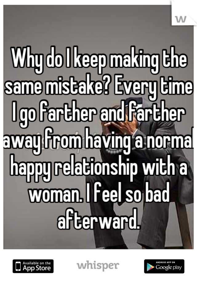 Why do I keep making the same mistake? Every time I go farther and farther away from having a normal happy relationship with a woman. I feel so bad afterward.
