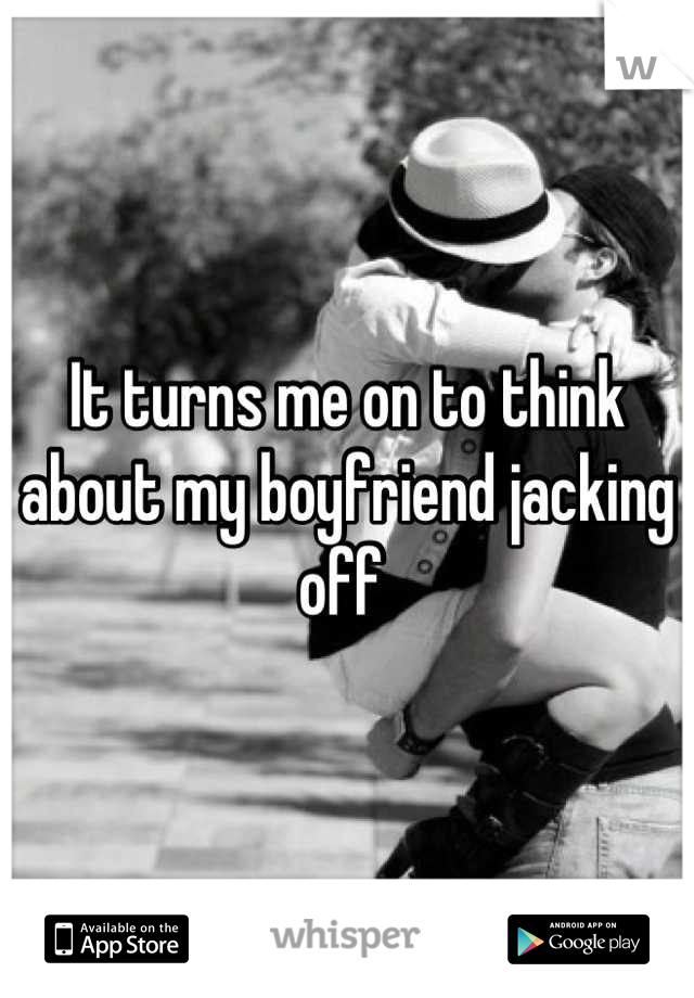 It turns me on to think about my boyfriend jacking off 