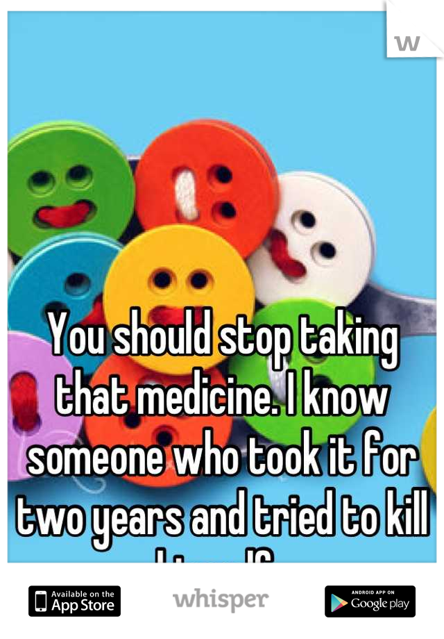 You should stop taking that medicine. I know someone who took it for two years and tried to kill himself. 