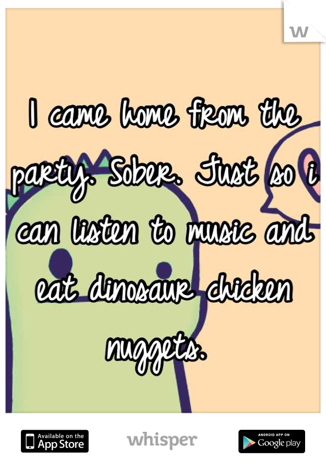 I came home from the party. Sober. Just so i can listen to music and eat dinosaur chicken nuggets. 