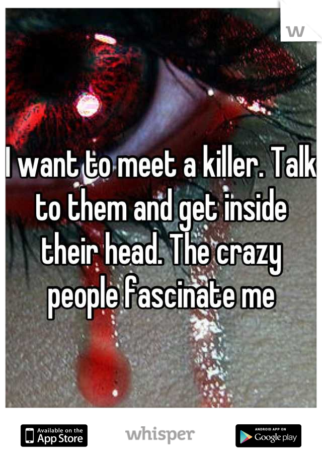 I want to meet a killer. Talk to them and get inside their head. The crazy people fascinate me