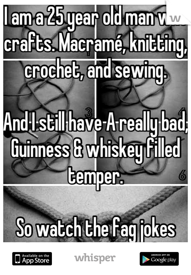 I am a 25 year old man who crafts. Macramé, knitting, crochet, and sewing. 

And I still have A really bad, Guinness & whiskey filled temper. 

So watch the fag jokes about men who craft. 