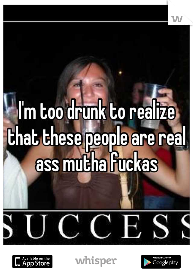 I'm too drunk to realize that these people are real ass mutha fuckas