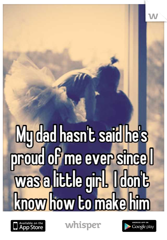 My dad hasn't said he's proud of me ever since I was a little girl.  I don't know how to make him proud. 