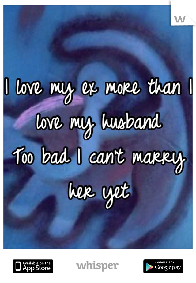 I love my ex more than I love my husband 
Too bad I can't marry her yet