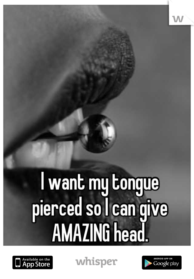 I want my tongue
pierced so I can give
AMAZING head.