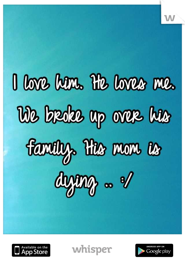 I love him. He loves me. We broke up over his family. His mom is dying .. :/