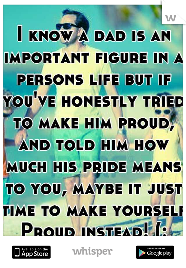 I know a dad is an important figure in a persons life but if you've honestly tried to make him proud, and told him how much his pride means to you, maybe it just time to make yourself Proud instead! (: