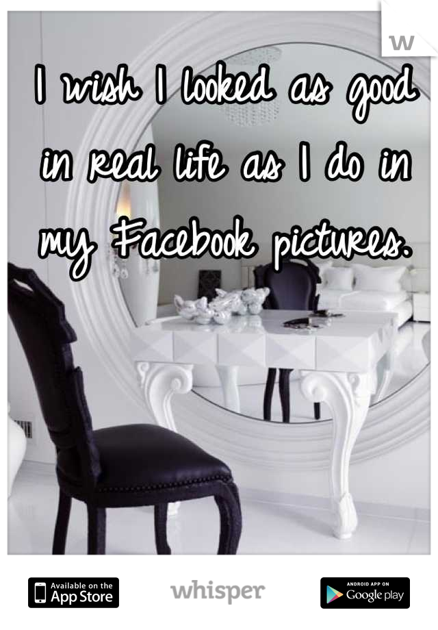 I wish I looked as good in real life as I do in my Facebook pictures.