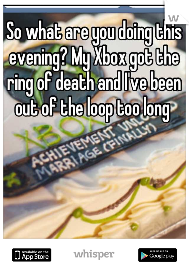 So what are you doing this evening? My Xbox got the ring of death and I've been out of the loop too long 