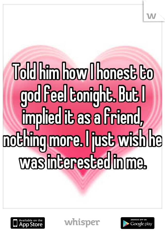 Told him how I honest to god feel tonight. But I implied it as a friend, nothing more. I just wish he was interested in me.