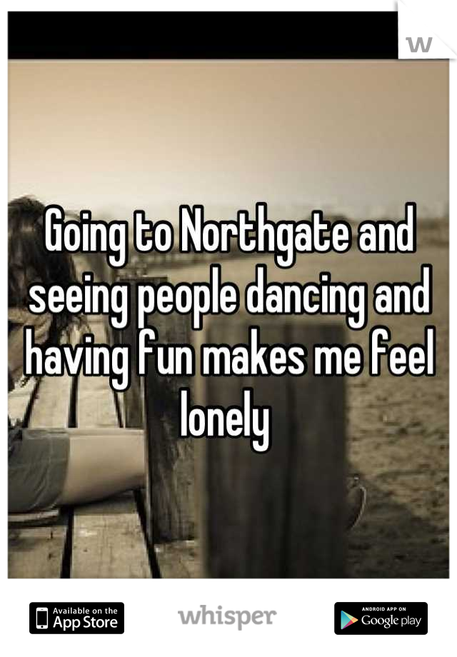 Going to Northgate and seeing people dancing and having fun makes me feel lonely 