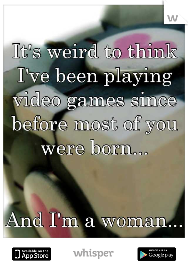 It's weird to think I've been playing video games since before most of you were born...


And I'm a woman...