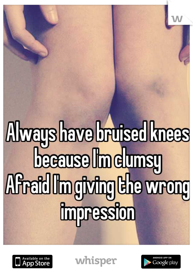 Always have bruised knees because I'm clumsy
Afraid I'm giving the wrong impression