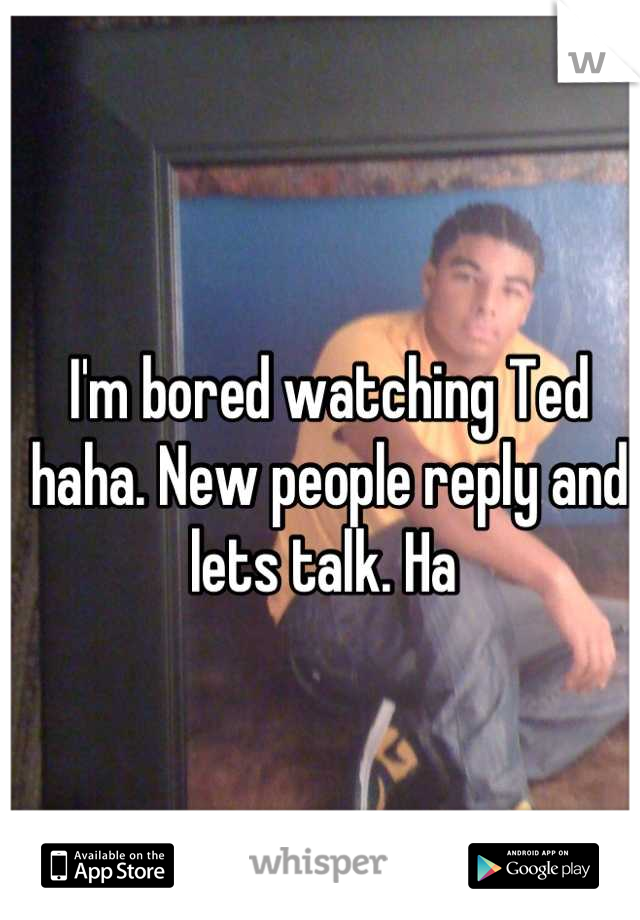 I'm bored watching Ted haha. New people reply and lets talk. Ha 