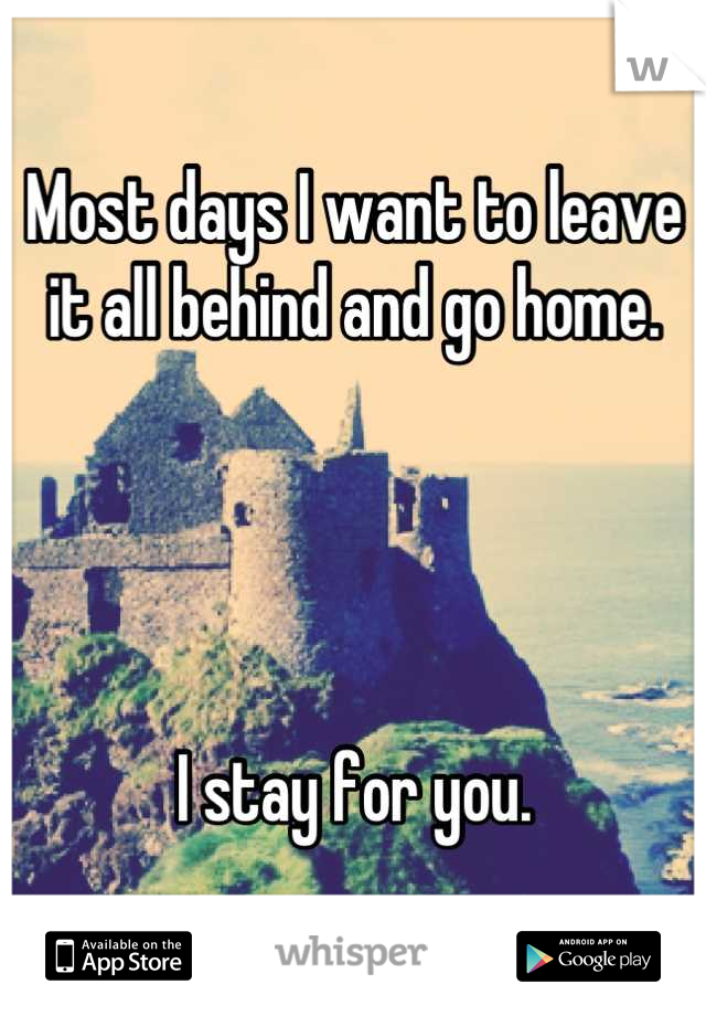 Most days I want to leave it all behind and go home.




I stay for you.