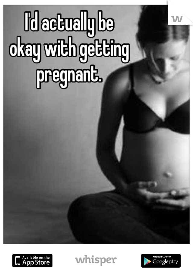 I'd actually be
okay with getting
pregnant.
