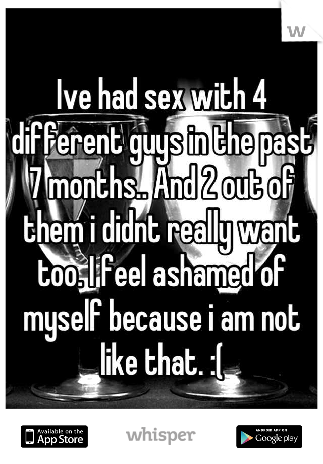Ive had sex with 4 different guys in the past 7 months.. And 2 out of them i didnt really want too. I feel ashamed of myself because i am not like that. :(